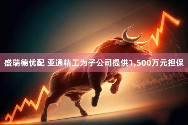 盛瑞德优配 亚通精工为子公司提供1,500万元担保