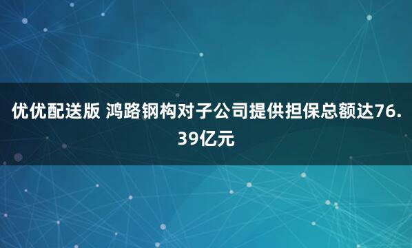 优优配送版 鸿路钢构对子公司提供担保总额达76.39亿元