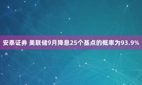 安泰证券 美联储9月降息25个基点的概率为93.9%