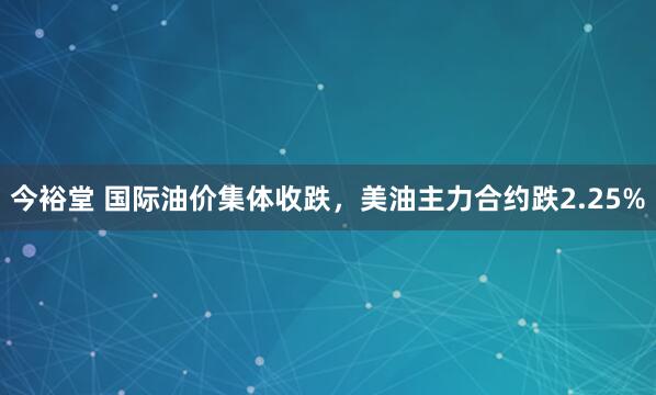 今裕堂 国际油价集体收跌，美油主力合约跌2.25%