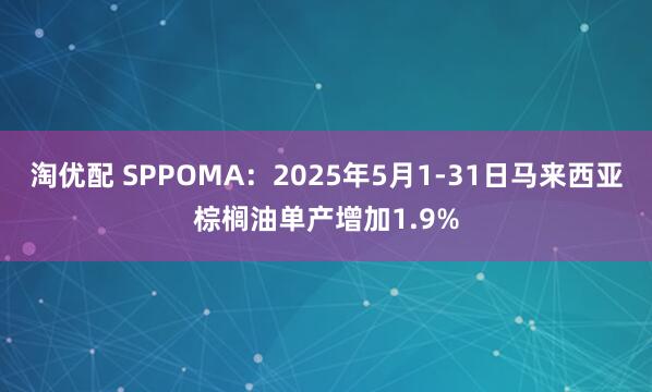 淘优配 SPPOMA：2025年5月1-31日马来西亚棕榈油单产增加1.9%