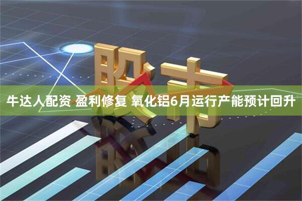 牛达人配资 盈利修复 氧化铝6月运行产能预计回升