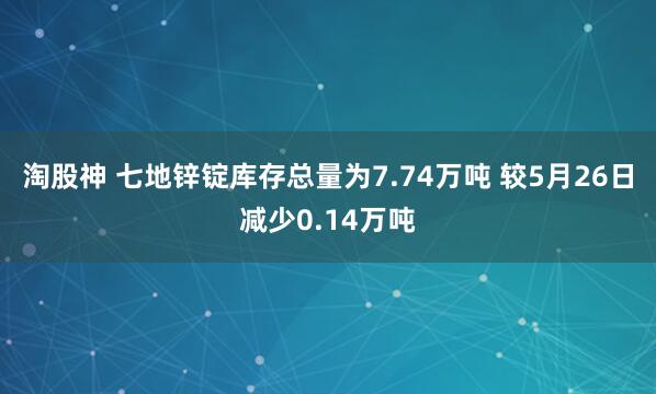 淘股神 七地锌锭库存总量为7.74万吨 较5月26日减少0.14万吨