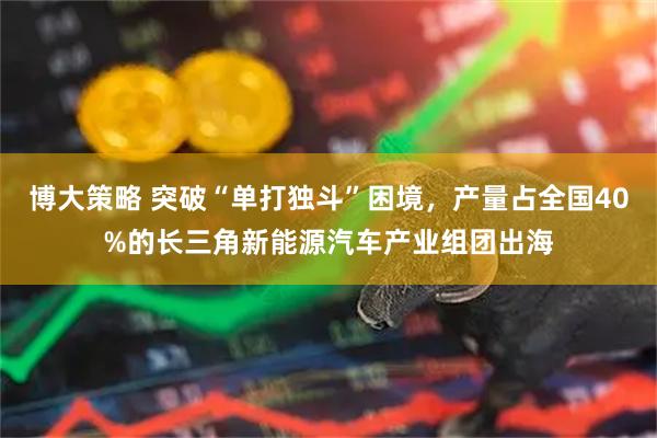 博大策略 突破“单打独斗”困境，产量占全国40%的长三角新能源汽车产业组团出海