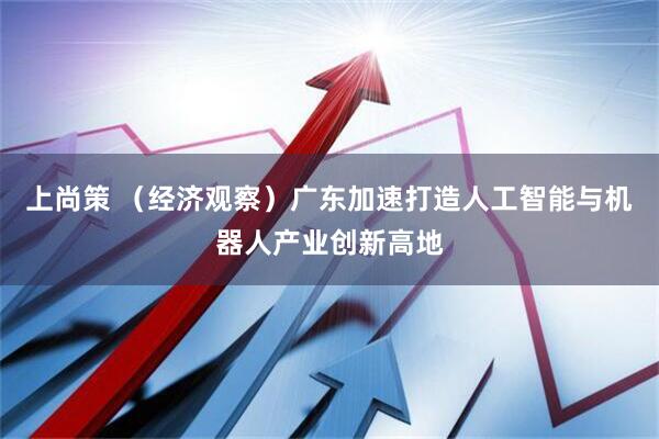 上尚策 （经济观察）广东加速打造人工智能与机器人产业创新高地