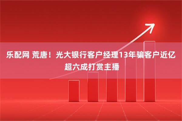乐配网 荒唐！光大银行客户经理13年骗客户近亿 超六成打赏主播