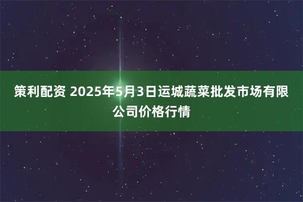 策利配资 2025年5月3日运城蔬菜批发市场有限公司价格行情
