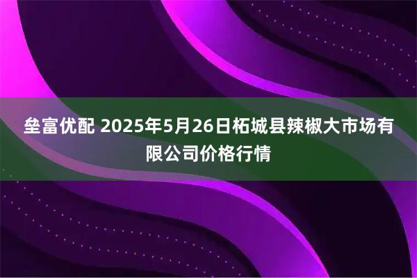 垒富优配 2025年5月26日柘城县辣椒大市场有限公司价格行情
