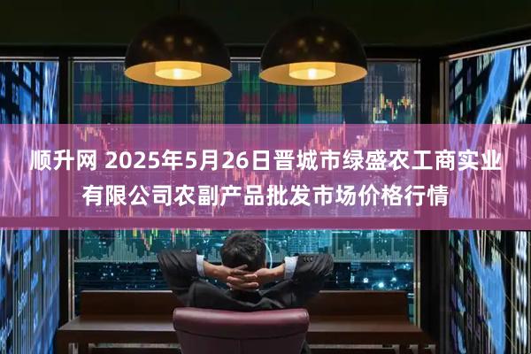 顺升网 2025年5月26日晋城市绿盛农工商实业有限公司农副产品批发市场价格行情