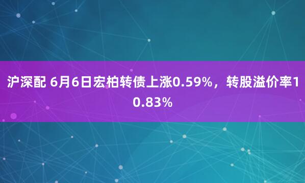 沪深配 6月6日宏柏转债上涨0.59%，转股溢价率10.83%