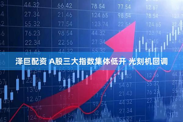 泽巨配资 A股三大指数集体低开 光刻机回调
