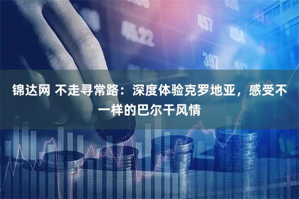 锦达网 不走寻常路：深度体验克罗地亚，感受不一样的巴尔干风情