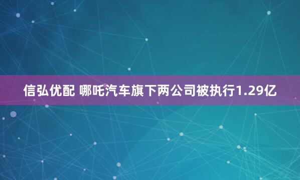 信弘优配 哪吒汽车旗下两公司被执行1.29亿