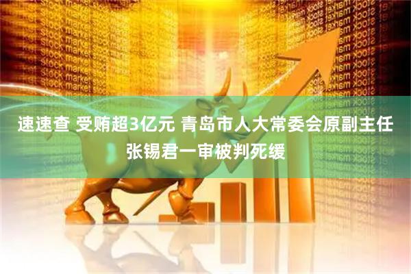 速速查 受贿超3亿元 青岛市人大常委会原副主任张锡君一审被判死缓