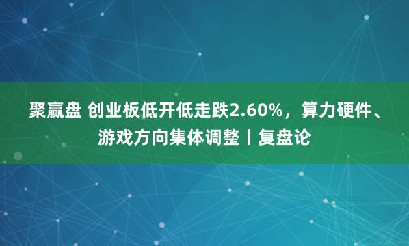 聚赢盘 创业板低开低走跌2.60%，算力硬件、游戏方向集体调整丨复盘论
