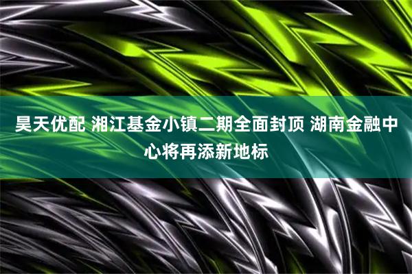 昊天优配 湘江基金小镇二期全面封顶 湖南金融中心将再添新地标