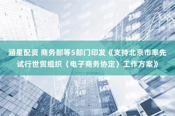 涵星配资 商务部等5部门印发《支持北京市率先试行世贸组织〈电子商务协定〉工作方案》