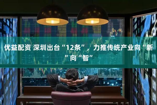 优益配资 深圳出台“12条”，力推传统产业向“新”向“智”