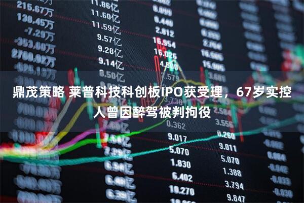 鼎茂策略 莱普科技科创板IPO获受理，67岁实控人曾因醉驾被判拘役