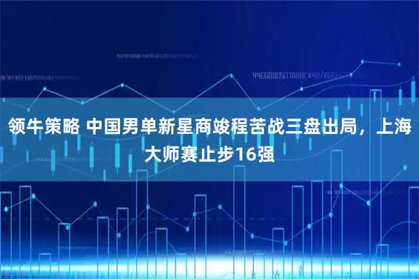 领牛策略 中国男单新星商竣程苦战三盘出局，上海大师赛止步16强