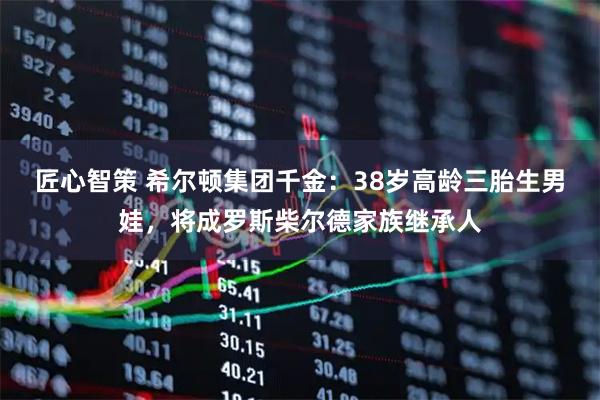 匠心智策 希尔顿集团千金：38岁高龄三胎生男娃，将成罗斯柴尔德家族继承人