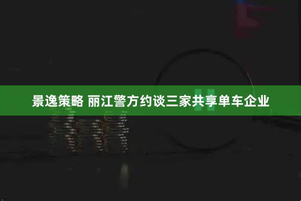 景逸策略 丽江警方约谈三家共享单车企业