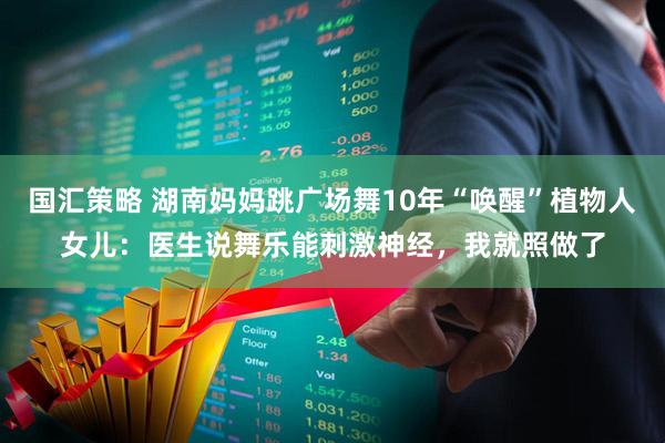 国汇策略 湖南妈妈跳广场舞10年“唤醒”植物人女儿:医生说舞乐能刺激神经,我就照做了