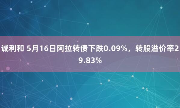 诚利和 5月16日阿拉转债下跌0.09%，转股溢价率29.83%