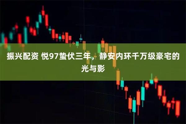 振兴配资 悦97蛰伏三年,静安内环千万级豪宅的光与影