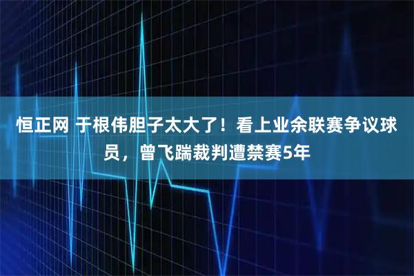 恒正网 于根伟胆子太大了!看上业余联赛争议球员,曾飞踹裁判遭禁赛5年