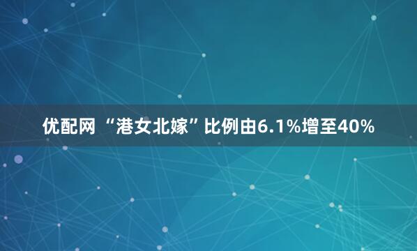 优配网 “港女北嫁”比例由6.1%增至40%