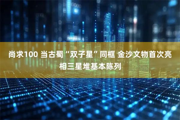 尚求100 当古蜀“双子星”同框 金沙文物首次亮相三星堆基本陈列