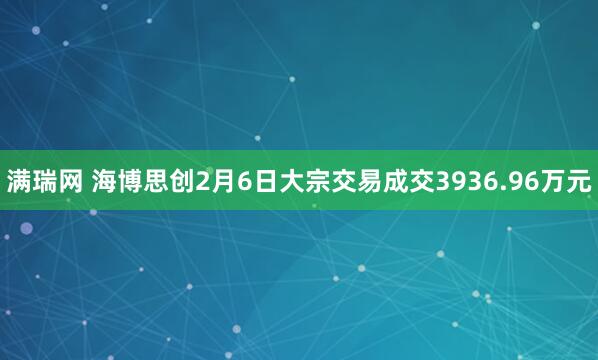 满瑞网 海博思创2月6日大宗交易成交3936.96万元