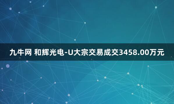 九牛网 和辉光电-U大宗交易成交3458.00万元