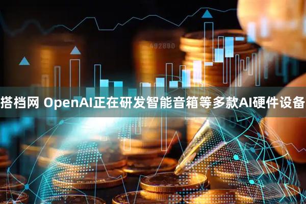搭档网 OpenAI正在研发智能音箱等多款AI硬件设备