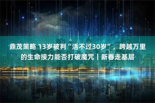 鼎茂策略 13岁被判“活不过30岁”，跨越万里的生命接力能否打破魔咒｜新春走基层