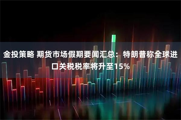 金投策略 期货市场假期要闻汇总：特朗普称全球进口关税税率将升至15%