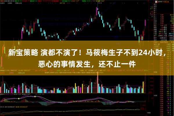 新宝策略 演都不演了！马筱梅生子不到24小时，恶心的事情发生，还不止一件