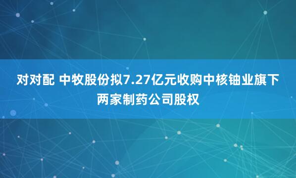 对对配 中牧股份拟7.27亿元收购中核铀业旗下两家制药公司股权
