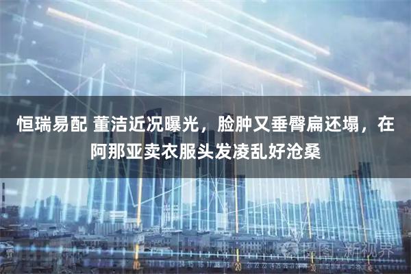 恒瑞易配 董洁近况曝光,脸肿又垂臀扁还塌,在阿那亚卖衣服头发凌乱好沧桑