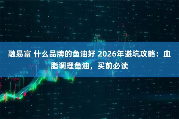 融易富 什么品牌的鱼油好 2026年避坑攻略：血脂调理鱼油，买前必读